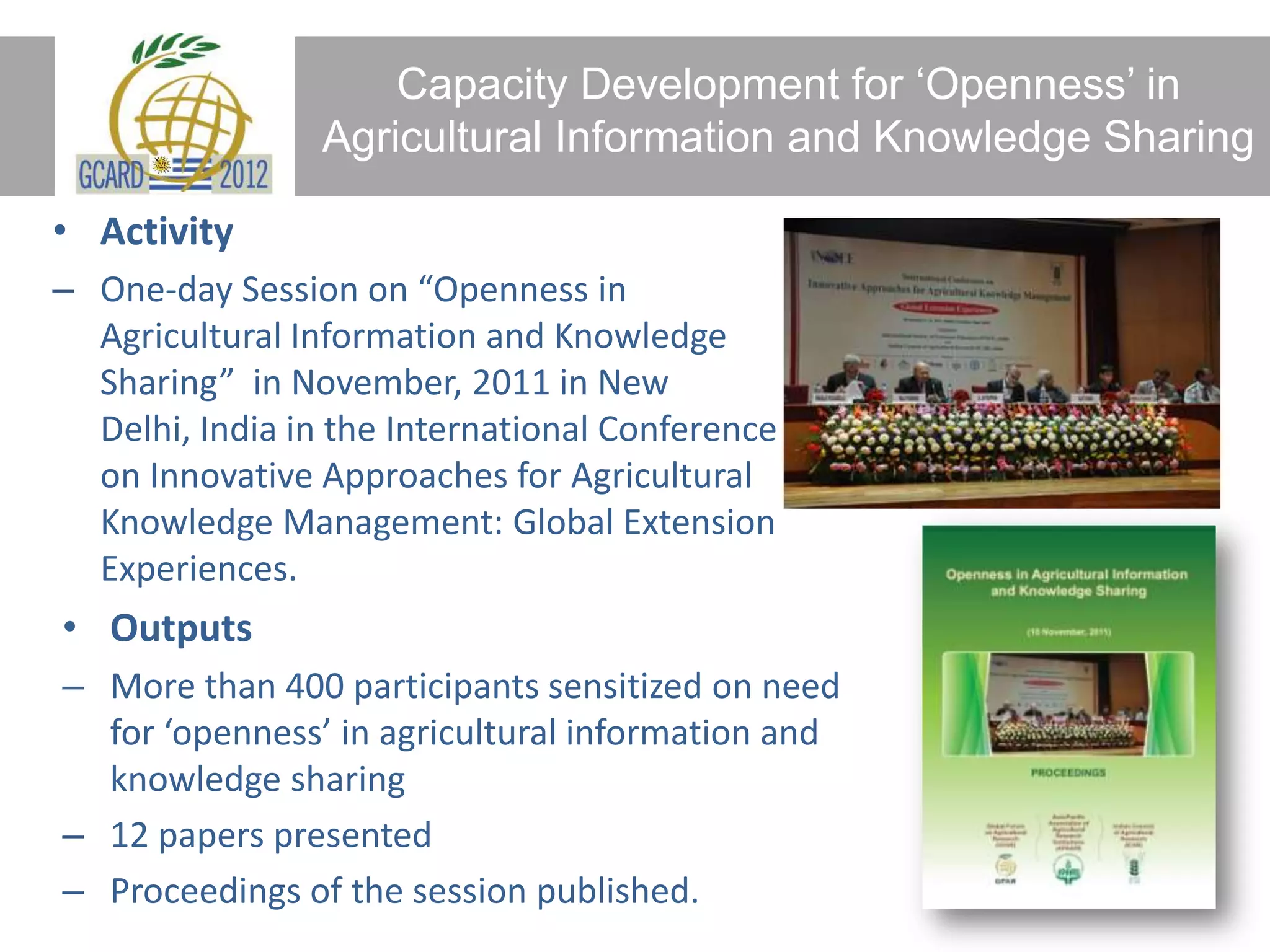 Capacity Development for ‘Openness’ in
Agricultural Information and Knowledge Sharing
• Activity
– One-day Session on “Openness in
Agricultural Information and Knowledge
Sharing” in November, 2011 in New
Delhi, India in the International Conference
on Innovative Approaches for Agricultural
Knowledge Management: Global Extension
Experiences.
• Outputs
– More than 400 participants sensitized on need
for ‘openness’ in agricultural information and
knowledge sharing
– 12 papers presented
– Proceedings of the session published.
