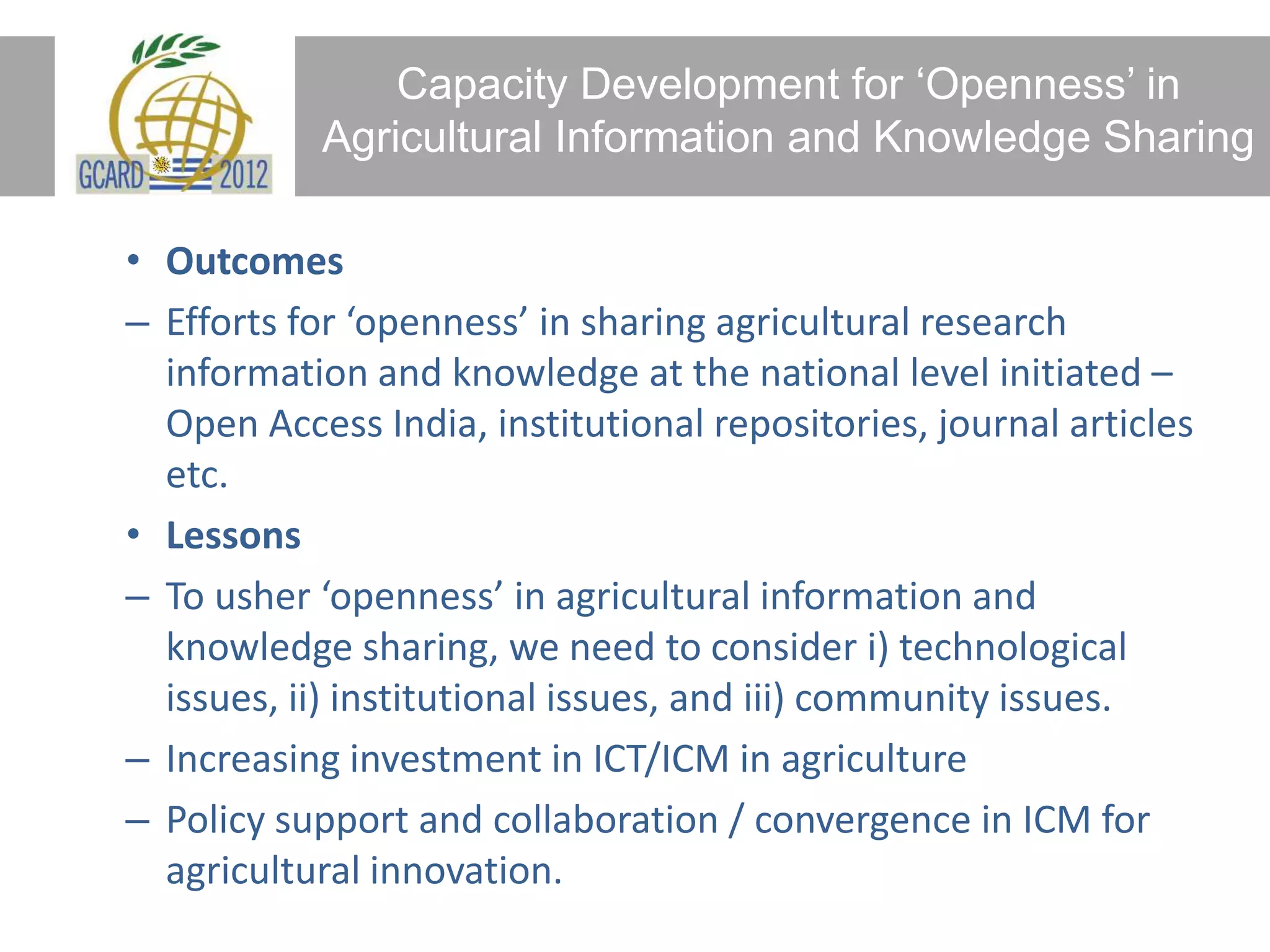 Capacity Development for ‘Openness’ in
Agricultural Information and Knowledge Sharing
• Outcomes
– Efforts for ‘openness’ in sharing agricultural research
information and knowledge at the national level initiated –
Open Access India, institutional repositories, journal articles
etc.
• Lessons
– To usher ‘openness’ in agricultural information and
knowledge sharing, we need to consider i) technological
issues, ii) institutional issues, and iii) community issues.
– Increasing investment in ICT/ICM in agriculture
– Policy support and collaboration / convergence in ICM for
agricultural innovation.