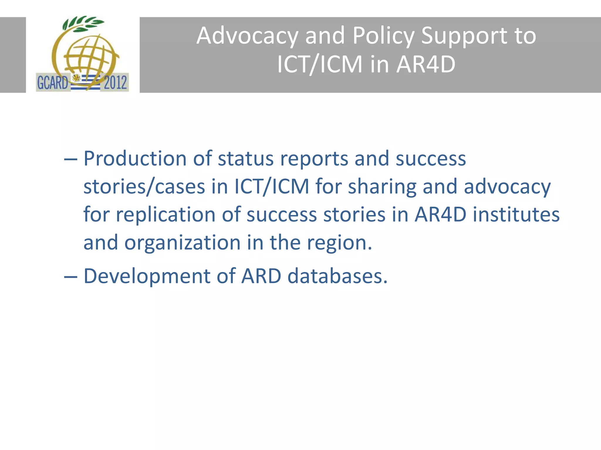 Advocacy and Policy Support to
ICT/ICM in AR4D
– Production of status reports and success
stories/cases in ICT/ICM for sharing and advocacy
for replication of success stories in AR4D institutes
and organization in the region.
– Development of ARD databases.