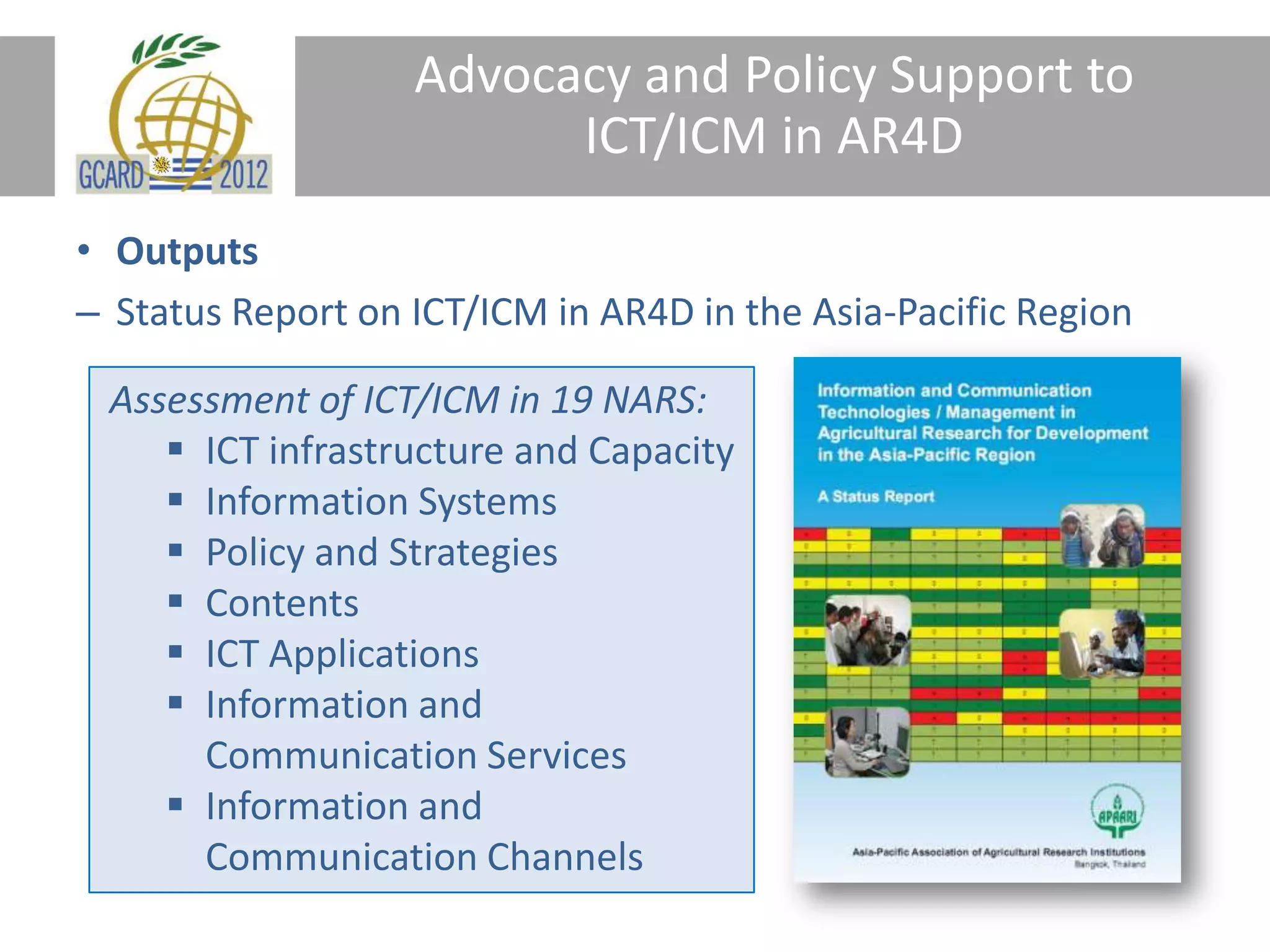 Advocacy and Policy Support to
ICT/ICM in AR4D
• Outputs
– Status Report on ICT/ICM in AR4D in the Asia-Pacific Region
Assessment of ICT/ICM in 19 NARS:
ICT infrastructure and Capacity
Information Systems
Policy and Strategies
Contents
ICT Applications
Information and
Communication Services
Information and
Communication Channels