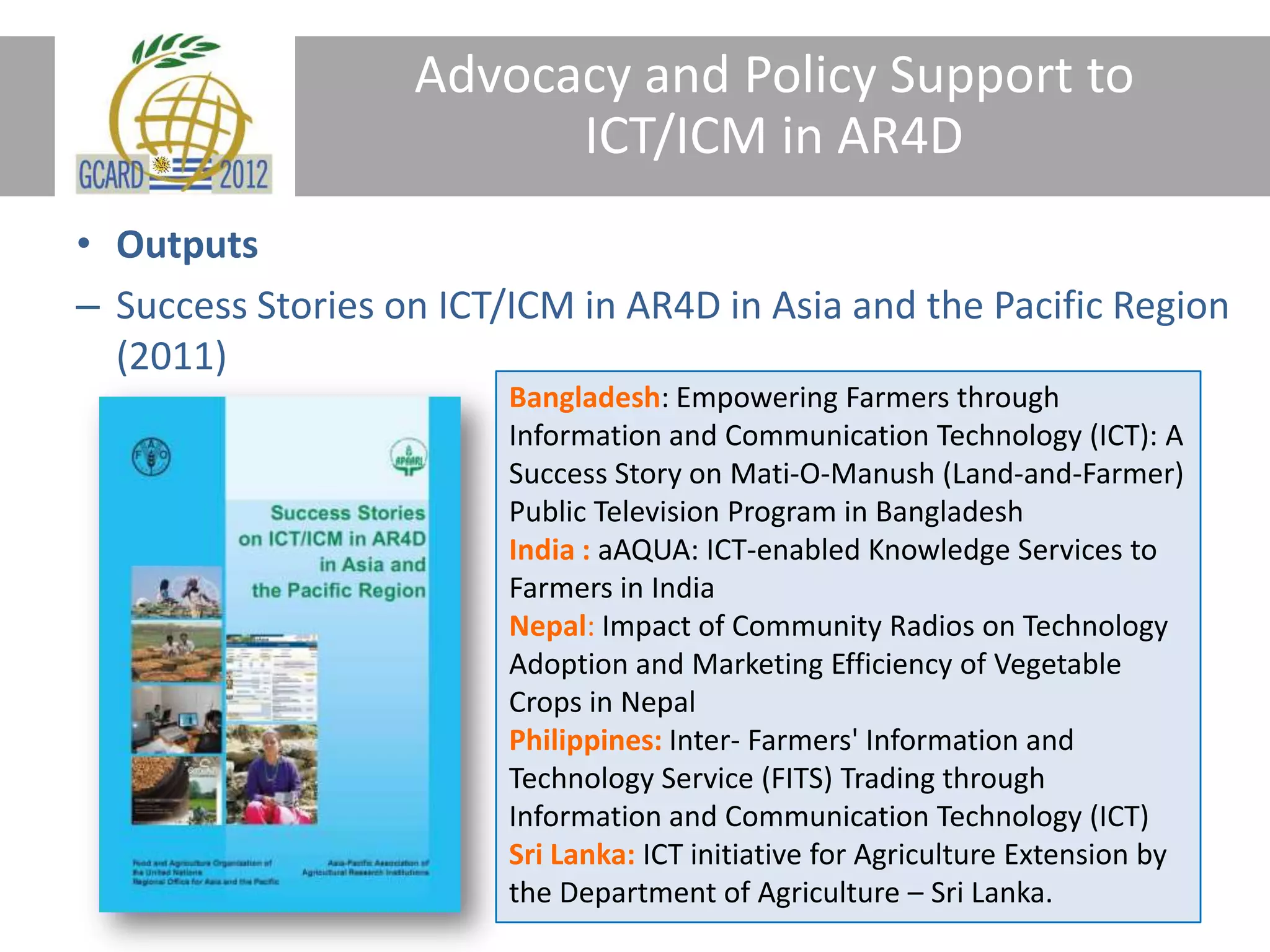 Advocacy and Policy Support to
ICT/ICM in AR4D
• Outputs
– Success Stories on ICT/ICM in AR4D in Asia and the Pacific Region
(2011)
Bangladesh: Empowering Farmers through
Information and Communication Technology (ICT): A
Success Story on Mati-O-Manush (Land-and-Farmer)
Public Television Program in Bangladesh
India : aAQUA: ICT-enabled Knowledge Services to
Farmers in India
Nepal: Impact of Community Radios on Technology
Adoption and Marketing Efficiency of Vegetable
Crops in Nepal
Philippines: Inter- Farmers' Information and
Technology Service (FITS) Trading through
Information and Communication Technology (ICT)
Sri Lanka: ICT initiative for Agriculture Extension by
the Department of Agriculture – Sri Lanka.