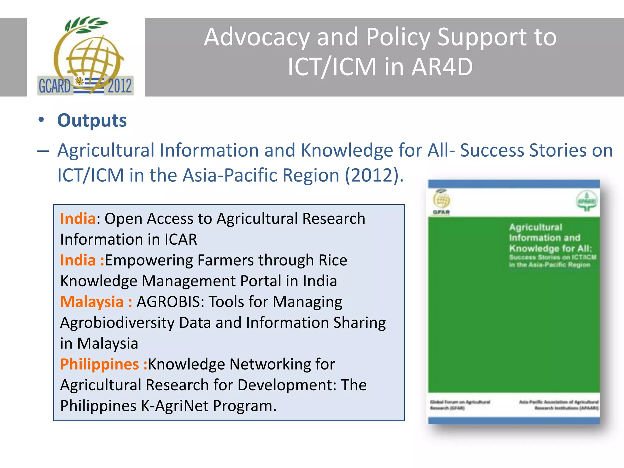 Advocacy and Policy Support to
ICT/ICM in AR4D
• Outputs
– Agricultural Information and Knowledge for All- Success Stories on
ICT/ICM in the Asia-Pacific Region (2012).
India: Open Access to Agricultural Research
Information in ICAR
India :Empowering Farmers through Rice
Knowledge Management Portal in India
Malaysia : AGROBIS: Tools for Managing
Agrobiodiversity Data and Information Sharing
in Malaysia
Philippines :Knowledge Networking for
Agricultural Research for Development: The
Philippines K-AgriNet Program.