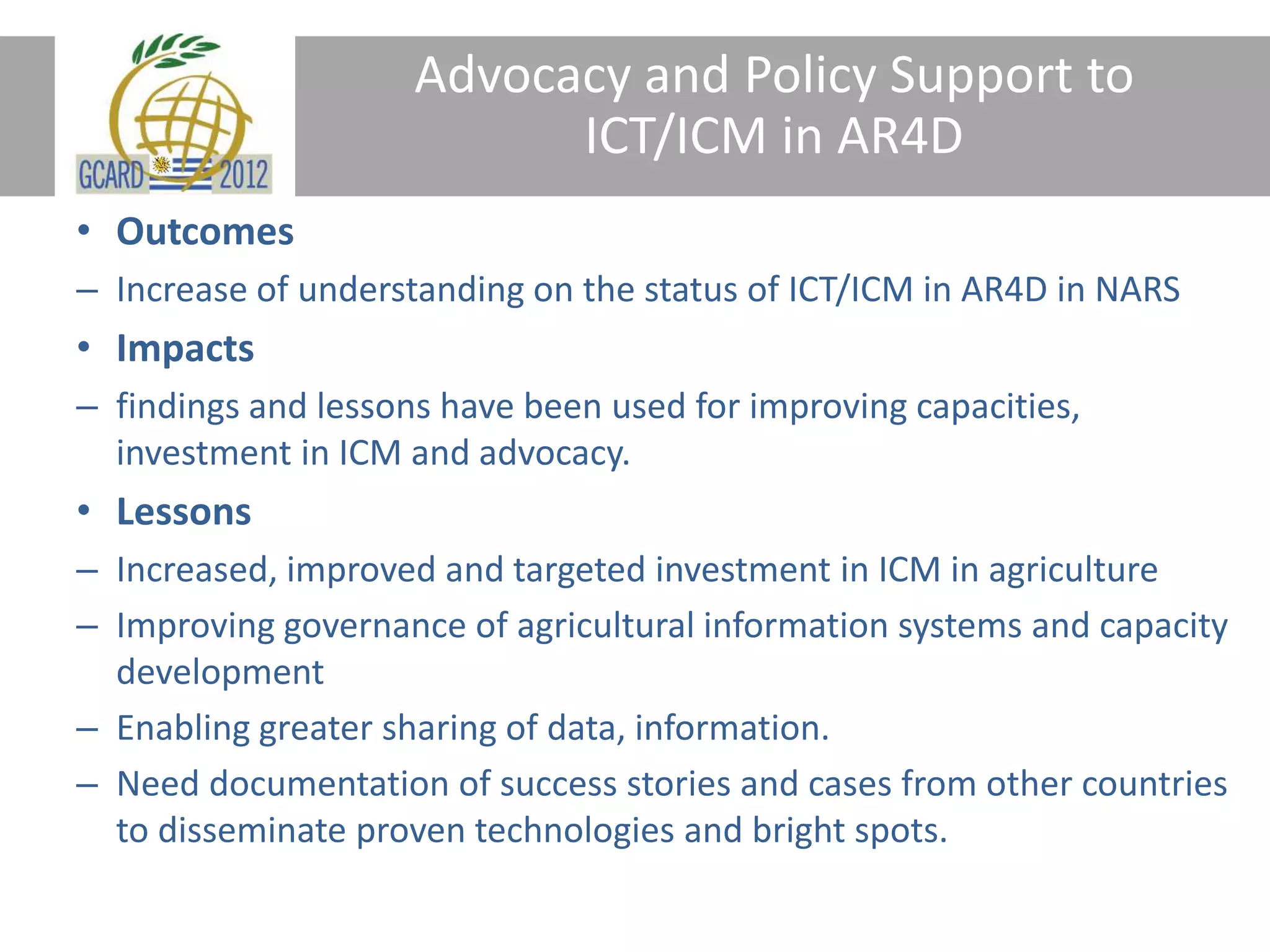 Advocacy and Policy Support to
ICT/ICM in AR4D
• Outcomes
– Increase of understanding on the status of ICT/ICM in AR4D in NARS
• Impacts
– findings and lessons have been used for improving capacities,
investment in ICM and advocacy.
• Lessons
– Increased, improved and targeted investment in ICM in agriculture
– Improving governance of agricultural information systems and capacity
development
– Enabling greater sharing of data, information.
– Need documentation of success stories and cases from other countries
to disseminate proven technologies and bright spots.
