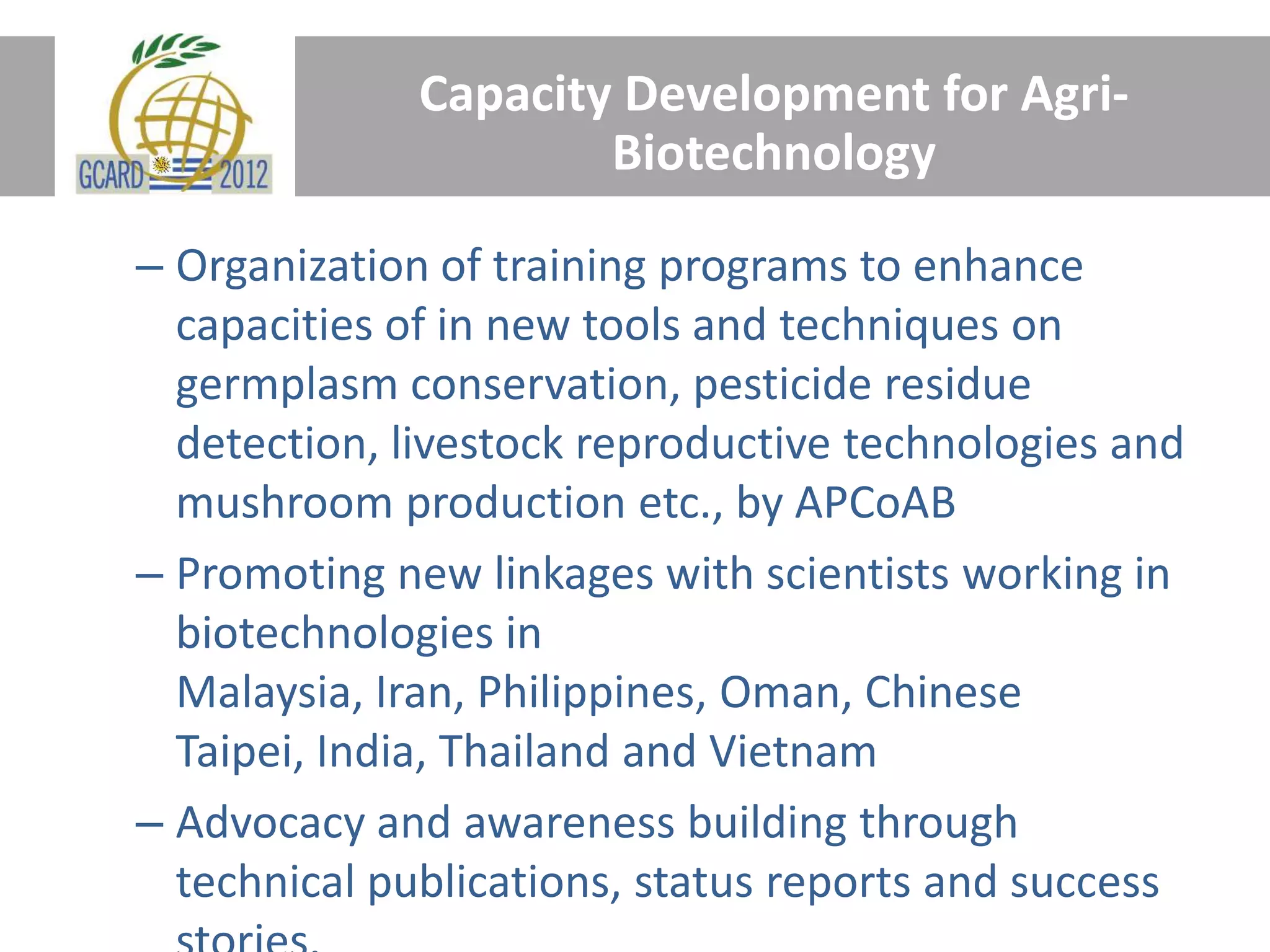 Capacity Development for Agri-
Biotechnology
– Organization of training programs to enhance
capacities of in new tools and techniques on
germplasm conservation, pesticide residue
detection, livestock reproductive technologies and
mushroom production etc., by APCoAB
– Promoting new linkages with scientists working in
biotechnologies in
Malaysia, Iran, Philippines, Oman, Chinese
Taipei, India, Thailand and Vietnam
– Advocacy and awareness building through
technical publications, status reports and success