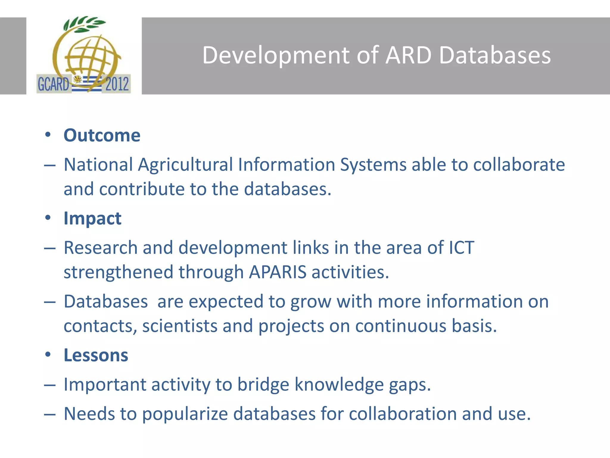 Development of ARD Databases
• Outcome
– National Agricultural Information Systems able to collaborate
and contribute to the databases.
• Impact
– Research and development links in the area of ICT
strengthened through APARIS activities.
– Databases are expected to grow with more information on
contacts, scientists and projects on continuous basis.
• Lessons
– Important activity to bridge knowledge gaps.
– Needs to popularize databases for collaboration and use.