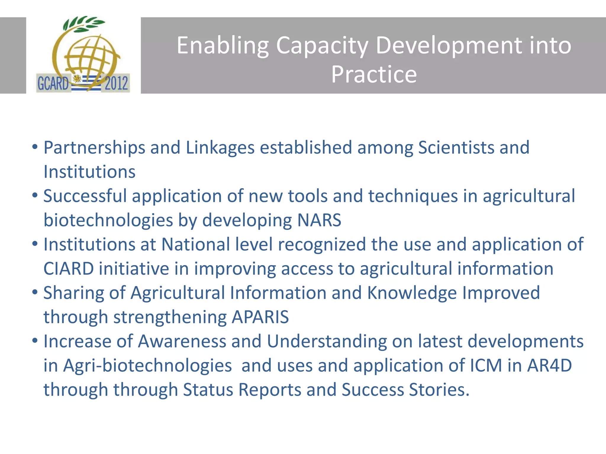 Enabling Capacity Development into
Practice
• Partnerships and Linkages established among Scientists and
Institutions
• Successful application of new tools and techniques in agricultural
biotechnologies by developing NARS
• Institutions at National level recognized the use and application of
CIARD initiative in improving access to agricultural information
• Sharing of Agricultural Information and Knowledge Improved
through strengthening APARIS
• Increase of Awareness and Understanding on latest developments
in Agri-biotechnologies and uses and application of ICM in AR4D
through through Status Reports and Success Stories.