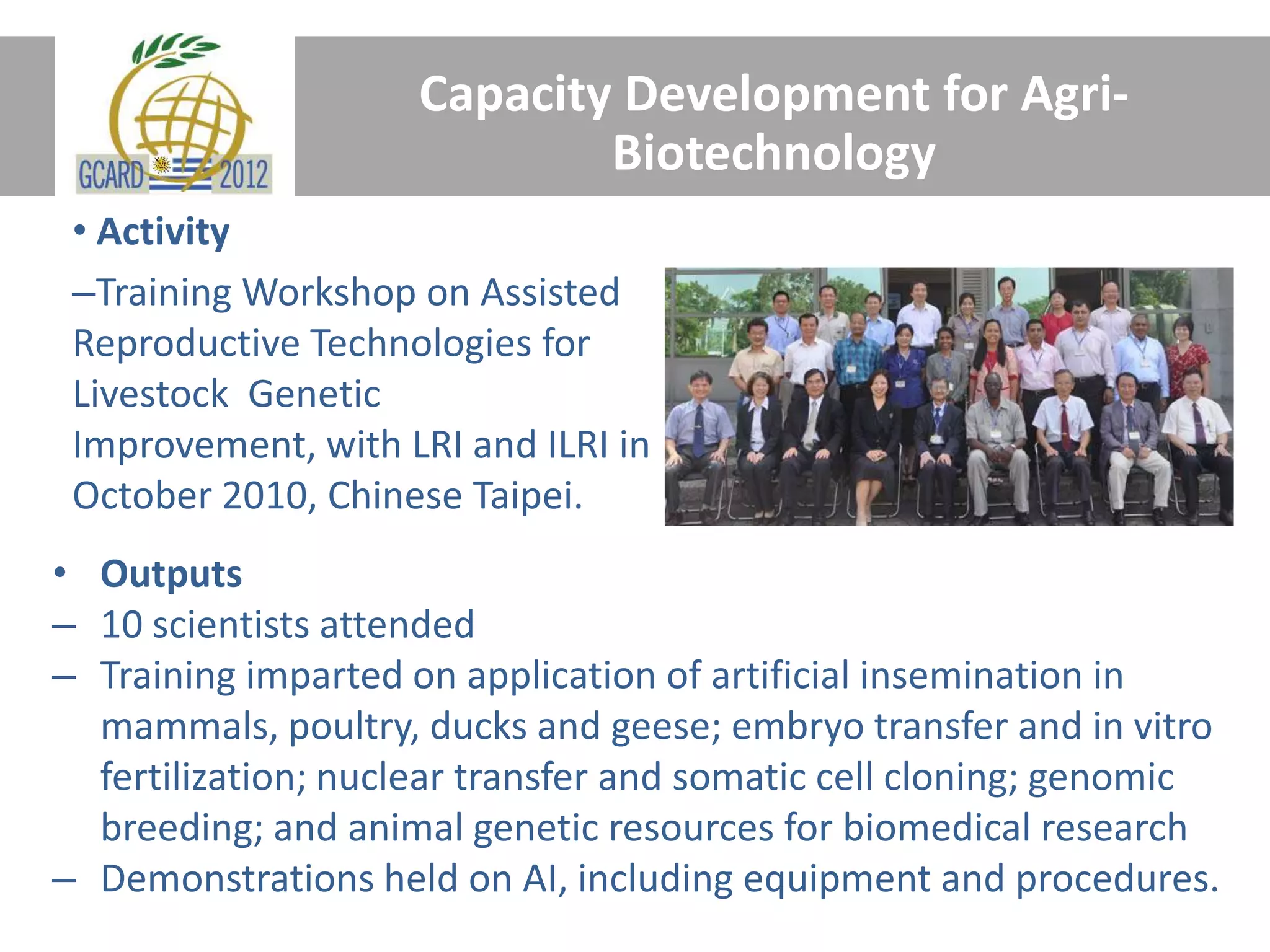 Capacity Development for Agri-
Biotechnology
• Activity
–Training Workshop on Assisted
Reproductive Technologies for
Livestock Genetic
Improvement, with LRI and ILRI in
October 2010, Chinese Taipei.
• Outputs
– 10 scientists attended
– Training imparted on application of artificial insemination in
mammals, poultry, ducks and geese; embryo transfer and in vitro
fertilization; nuclear transfer and somatic cell cloning; genomic
breeding; and animal genetic resources for biomedical research
– Demonstrations held on AI, including equipment and procedures.