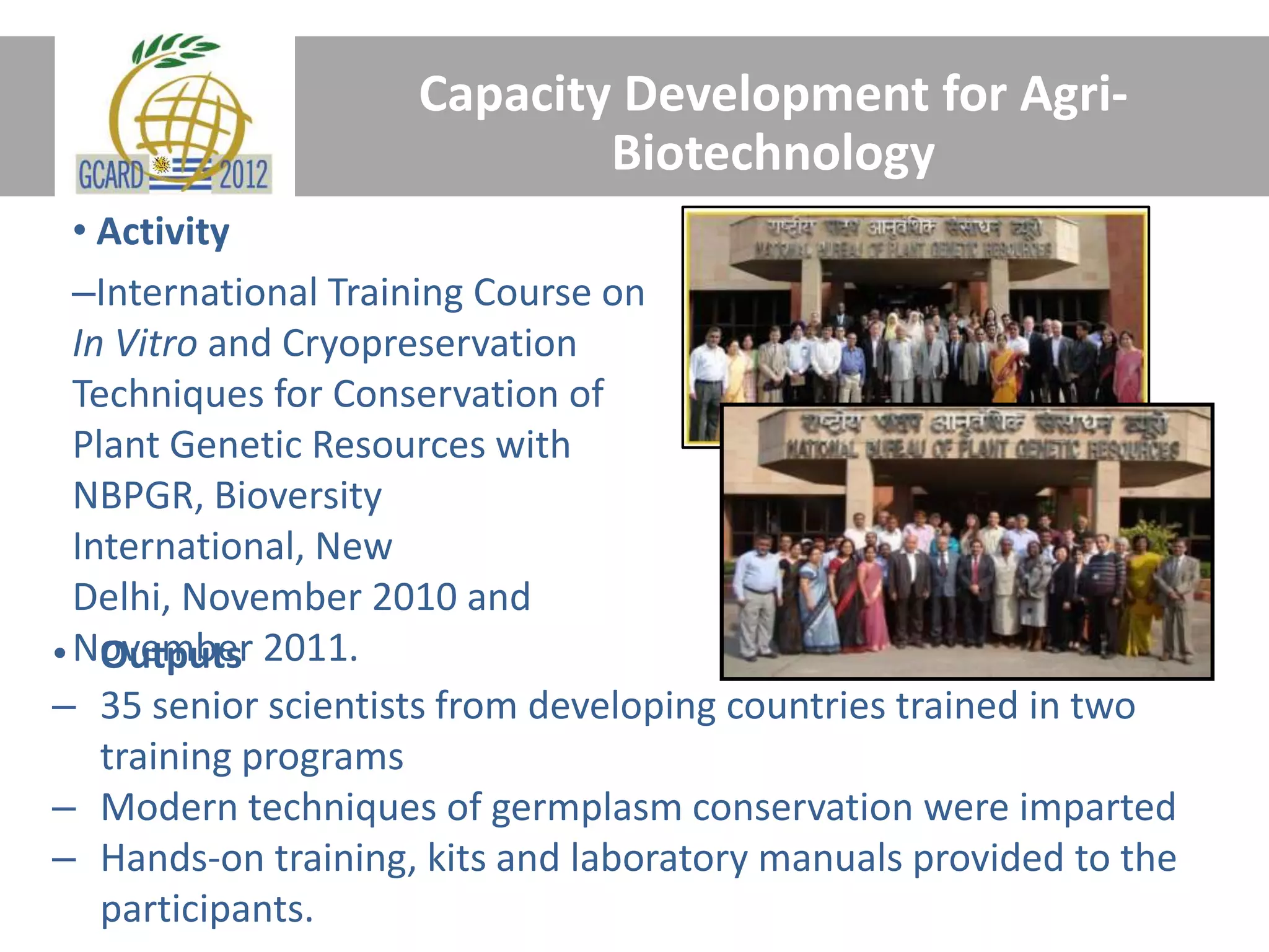 Capacity Development for Agri-
Biotechnology
• Activity
–International Training Course on
In Vitro and Cryopreservation
Techniques for Conservation of
Plant Genetic Resources with
NBPGR, Bioversity
International, New
Delhi, November 2010 and
• November 2011.
Outputs
– 35 senior scientists from developing countries trained in two
training programs
– Modern techniques of germplasm conservation were imparted
– Hands-on training, kits and laboratory manuals provided to the
participants.