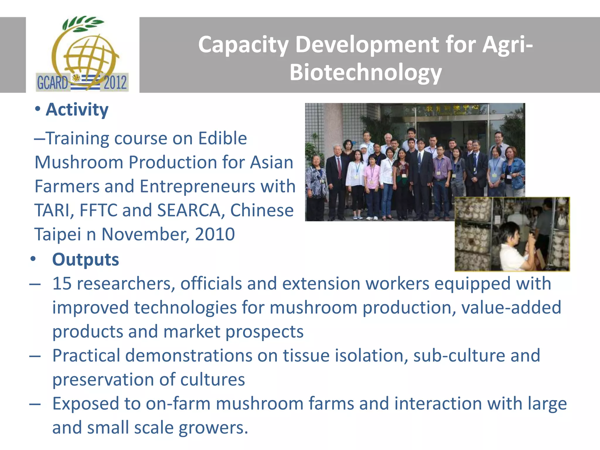 Capacity Development for Agri-
Biotechnology
• Activity
–Training course on Edible
Mushroom Production for Asian
Farmers and Entrepreneurs with
TARI, FFTC and SEARCA, Chinese
Taipei n November, 2010
• Outputs
– 15 researchers, officials and extension workers equipped with
improved technologies for mushroom production, value-added
products and market prospects
– Practical demonstrations on tissue isolation, sub-culture and
preservation of cultures
– Exposed to on-farm mushroom farms and interaction with large
and small scale growers.