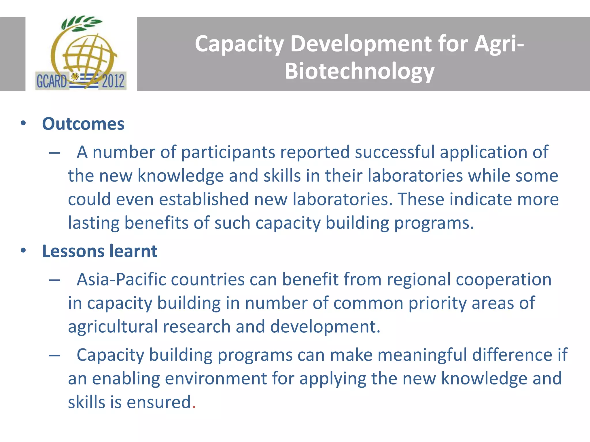 Capacity Development for Agri-
Biotechnology
• Outcomes
– A number of participants reported successful application of
the new knowledge and skills in their laboratories while some
could even established new laboratories. These indicate more
lasting benefits of such capacity building programs.
• Lessons learnt
– Asia-Pacific countries can benefit from regional cooperation
in capacity building in number of common priority areas of
agricultural research and development.
– Capacity building programs can make meaningful difference if
an enabling environment for applying the new knowledge and
skills is ensured.