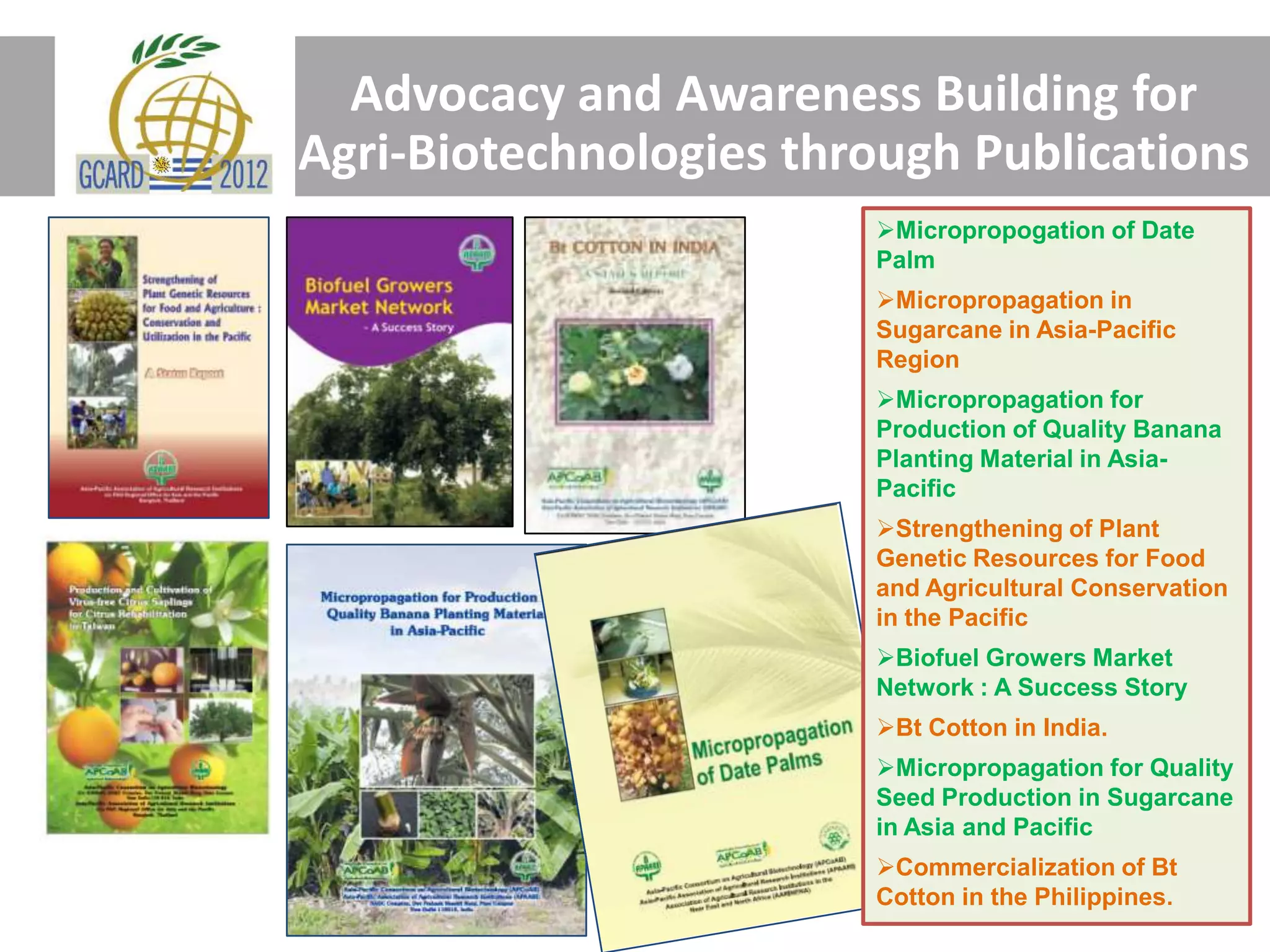Advocacy and Awareness Building for
Agri-Biotechnologies through Publications
Micropropogation of Date
Palm
Micropropagation in
Sugarcane in Asia-Pacific
Region
Micropropagation for
Production of Quality Banana
Planting Material in Asia-
Pacific
Strengthening of Plant
Genetic Resources for Food
and Agricultural Conservation
in the Pacific
Biofuel Growers Market
Network : A Success Story
Bt Cotton in India.
Micropropagation for Quality
Seed Production in Sugarcane
in Asia and Pacific
Commercialization of Bt
Cotton in the Philippines.