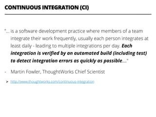 CONTINUOUS INTEGRATION (CI)
”… is a software development practice where members of a team
integrate their work frequently, usually each person integrates at
least daily - leading to multiple integrations per day. Each
integration is veriﬁed by an automated build (including test)
to detect integration errors as quickly as possible…."
-  Martin Fowler, ThoughtWorks Chief Scientist
Ø  http://www.thoughtworks.com/continuous-integration
 