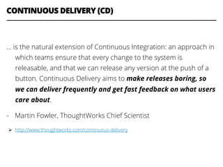CONTINUOUS DELIVERY (CD)
… is the natural extension of Continuous Integration: an approach in
which teams ensure that every change to the system is
releasable, and that we can release any version at the push of a
button. Continuous Delivery aims to make releases boring, so
we can deliver frequently and get fast feedback on what users
care about.
-  Martin Fowler, ThoughtWorks Chief Scientist
Ø  http://www.thoughtworks.com/continuous-delivery
 
