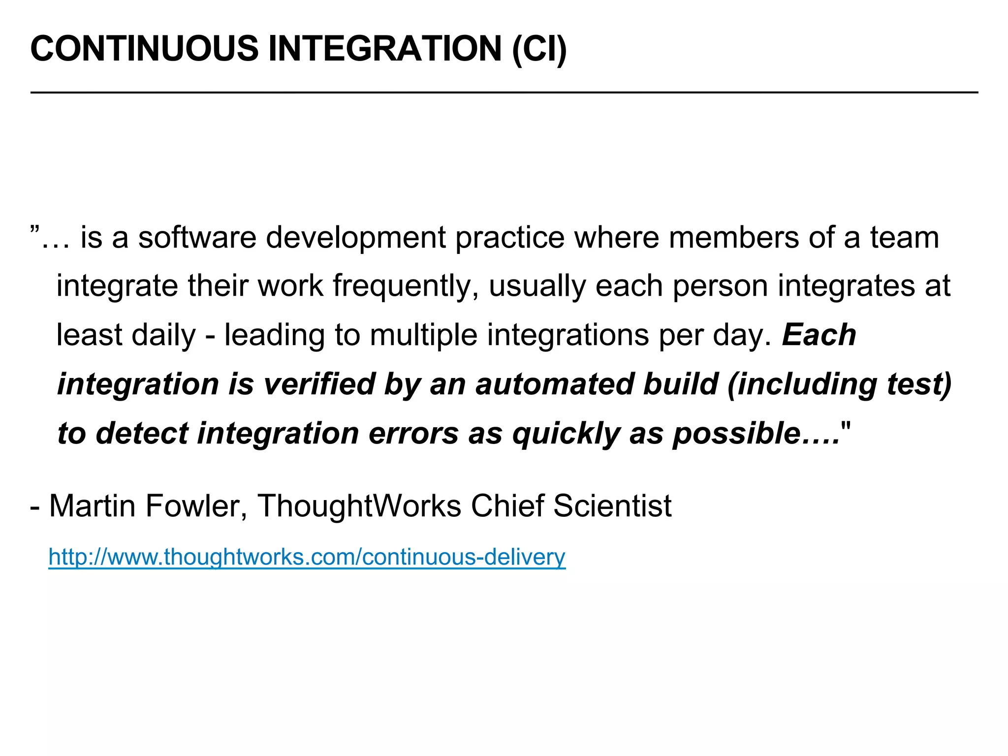 CONTINUOUS INTEGRATION (CI)
”… is a software development practice where members of a team
integrate their work frequently, usually each person integrates at
least daily - leading to multiple integrations per day. Each
integration is verified by an automated build (including test)
to detect integration errors as quickly as possible…."
- Martin Fowler, ThoughtWorks Chief Scientist
http://www.thoughtworks.com/continuous-delivery
 
