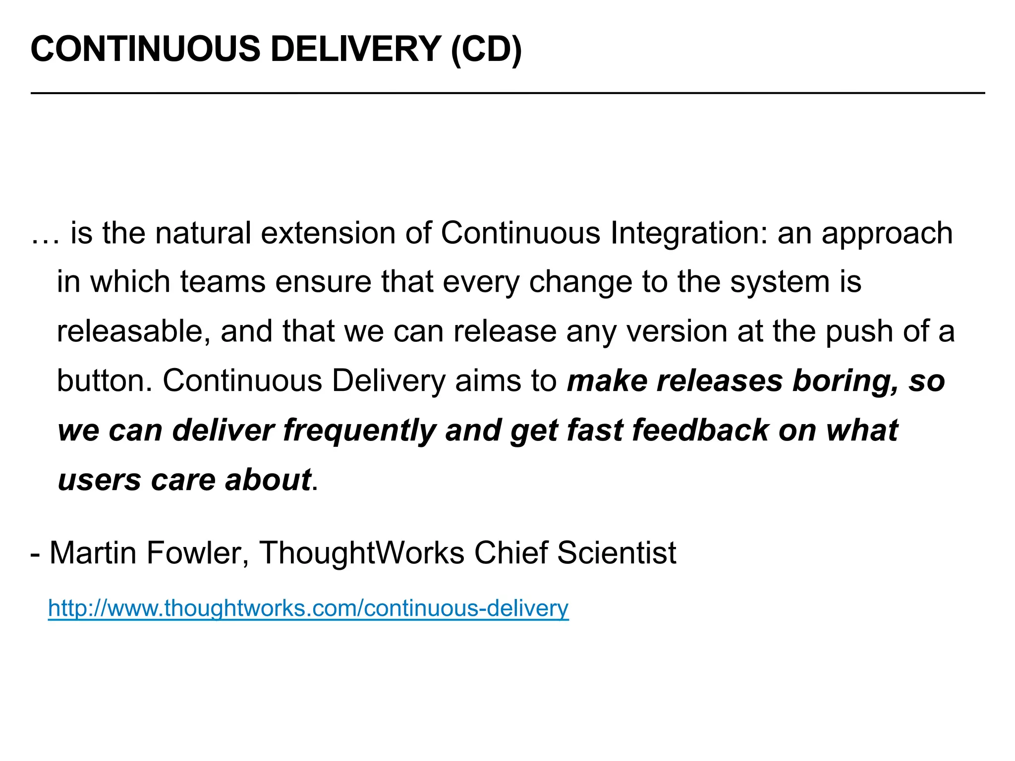 CONTINUOUS DELIVERY (CD)
… is the natural extension of Continuous Integration: an approach
in which teams ensure that every change to the system is
releasable, and that we can release any version at the push of a
button. Continuous Delivery aims to make releases boring, so
we can deliver frequently and get fast feedback on what
users care about.
- Martin Fowler, ThoughtWorks Chief Scientist
http://www.thoughtworks.com/continuous-delivery
 