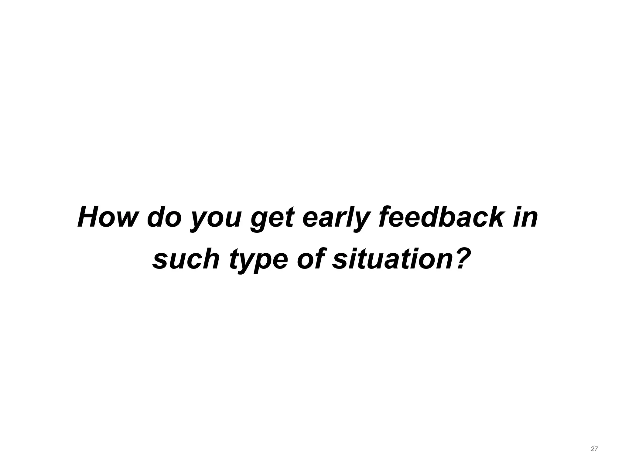 How do you get early feedback in
such type of situation?
27
 