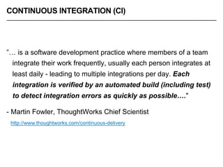 CONTINUOUS INTEGRATION (CI)
”… is a software development practice where members of a team
integrate their work frequently, usually each person integrates at
least daily - leading to multiple integrations per day. Each
integration is verified by an automated build (including test)
to detect integration errors as quickly as possible…."
- Martin Fowler, ThoughtWorks Chief Scientist
http://www.thoughtworks.com/continuous-delivery
 