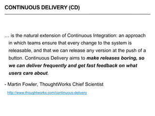 CONTINUOUS DELIVERY (CD)
… is the natural extension of Continuous Integration: an approach
in which teams ensure that every change to the system is
releasable, and that we can release any version at the push of a
button. Continuous Delivery aims to make releases boring, so
we can deliver frequently and get fast feedback on what
users care about.
- Martin Fowler, ThoughtWorks Chief Scientist
http://www.thoughtworks.com/continuous-delivery
 