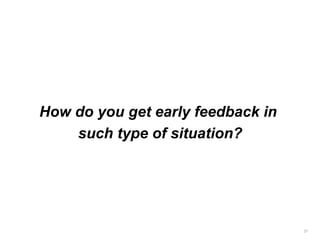How do you get early feedback in
such type of situation?
27
 