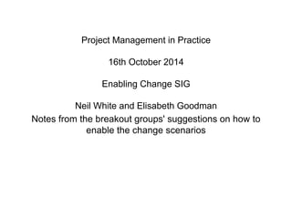 Project Management in Practice 
16th October 2014 
Enabling Change SIG 
Neil White and Elisabeth Goodman 
Notes from the breakout groups' suggestions on how to 
enable the change scenarios 
 