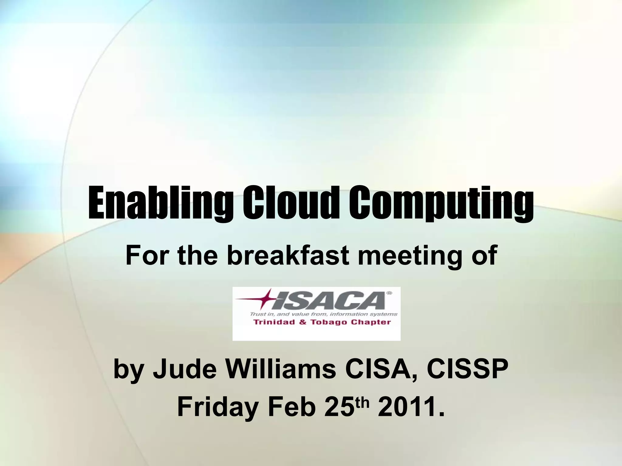 Enabling Cloud Computing For the breakfast meeting of by Jude Williams CISA, CISSP Friday Feb 25 th 2011. 