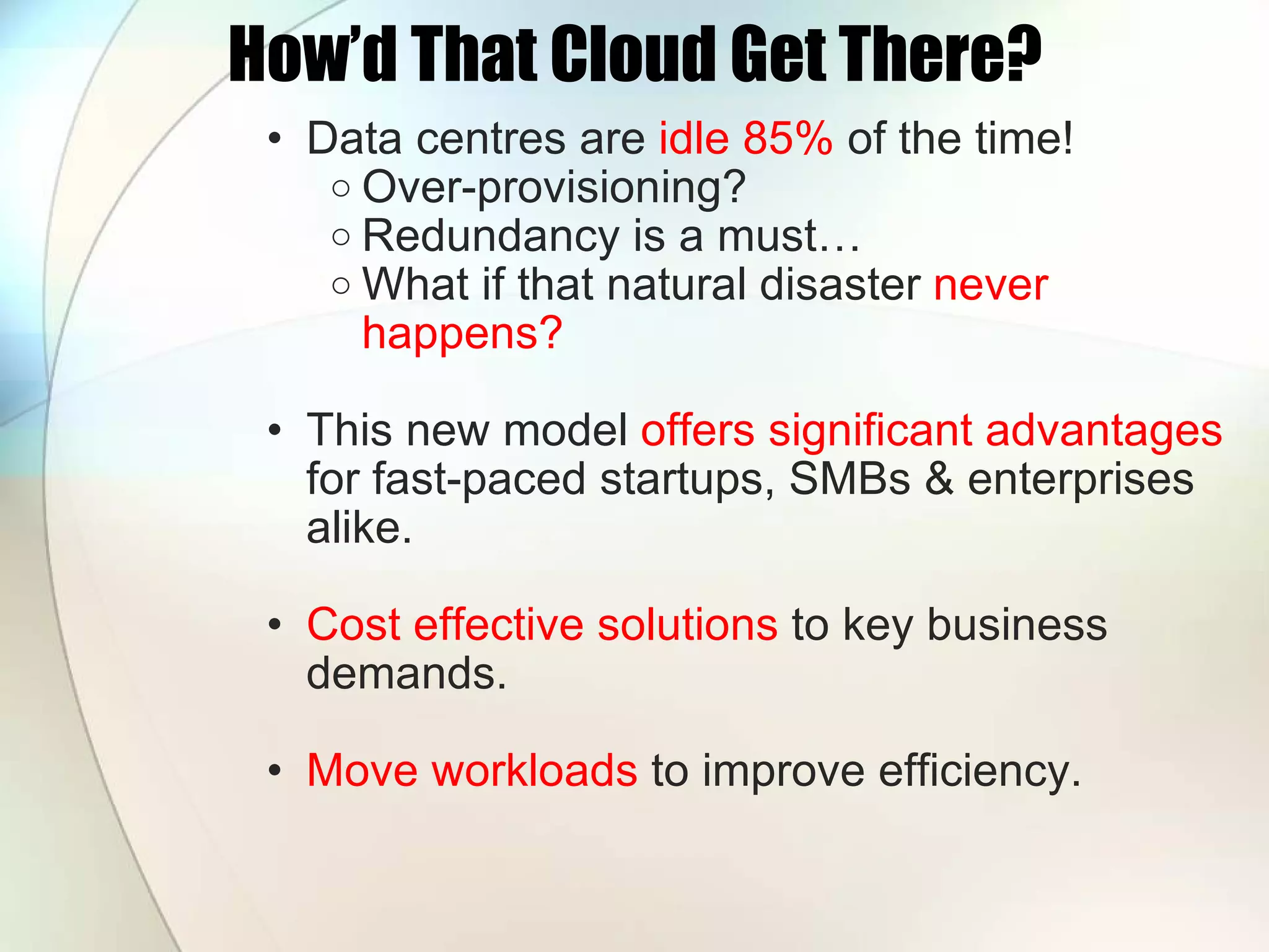 How’d That Cloud Get There? Data centres are idle 85% of the time! Over-provisioning? Redundancy is a must… What if that natural disaster never happens? This new model offers significant advantages for fast-paced startups, SMBs & enterprises alike. Cost effective solutions to key business demands. Move workloads to improve efficiency. 
