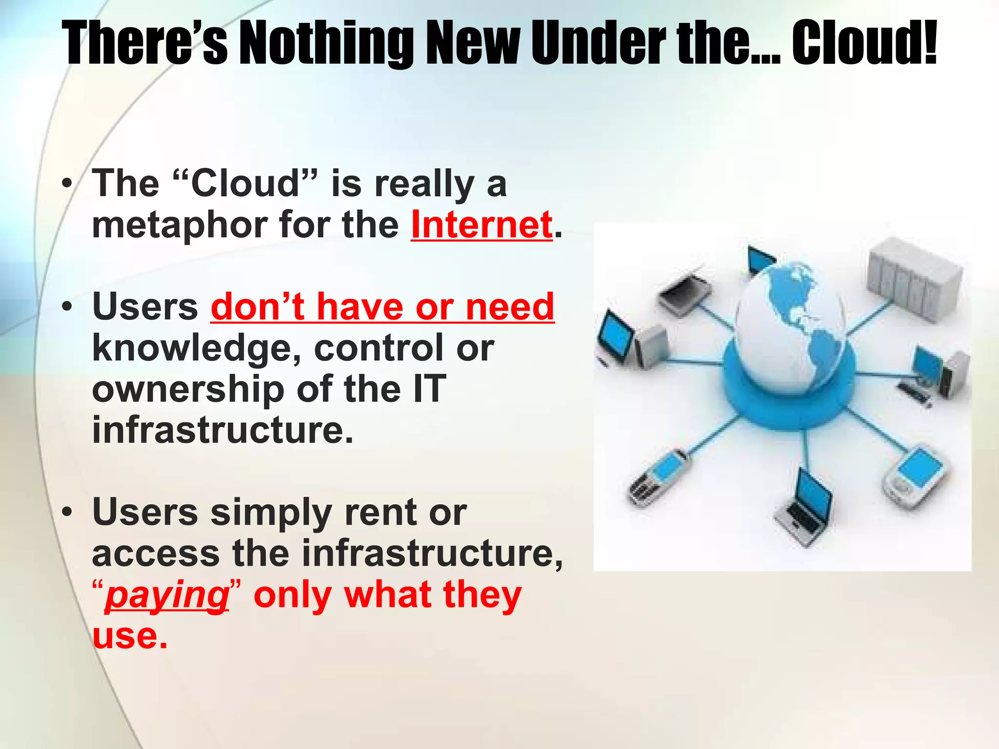 There’s Nothing New Under the… Cloud! The “Cloud” is really a metaphor for the Internet . Users don’t have or need knowledge, control or ownership of the IT infrastructure. Users simply rent or access the infrastructure, “ paying ” only what they use. 