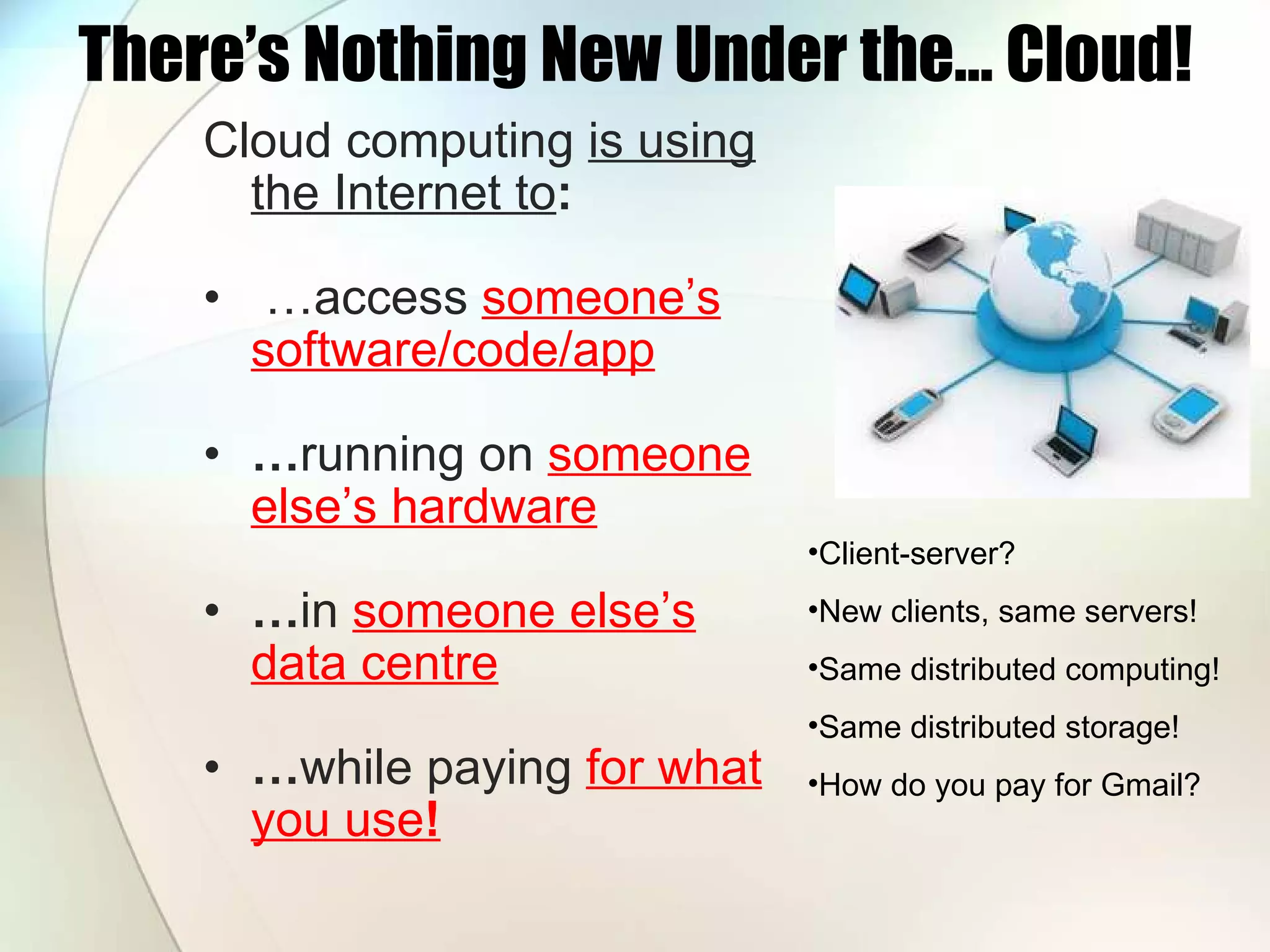 There’s Nothing New Under the… Cloud! Cloud computing is using the Internet to : … access someone’s software/code/app … running on someone else’s hardware … in someone else’s data centre … while paying for what you use ! Client-server? New clients, same servers! Same distributed computing! Same distributed storage! How do you pay for Gmail? 