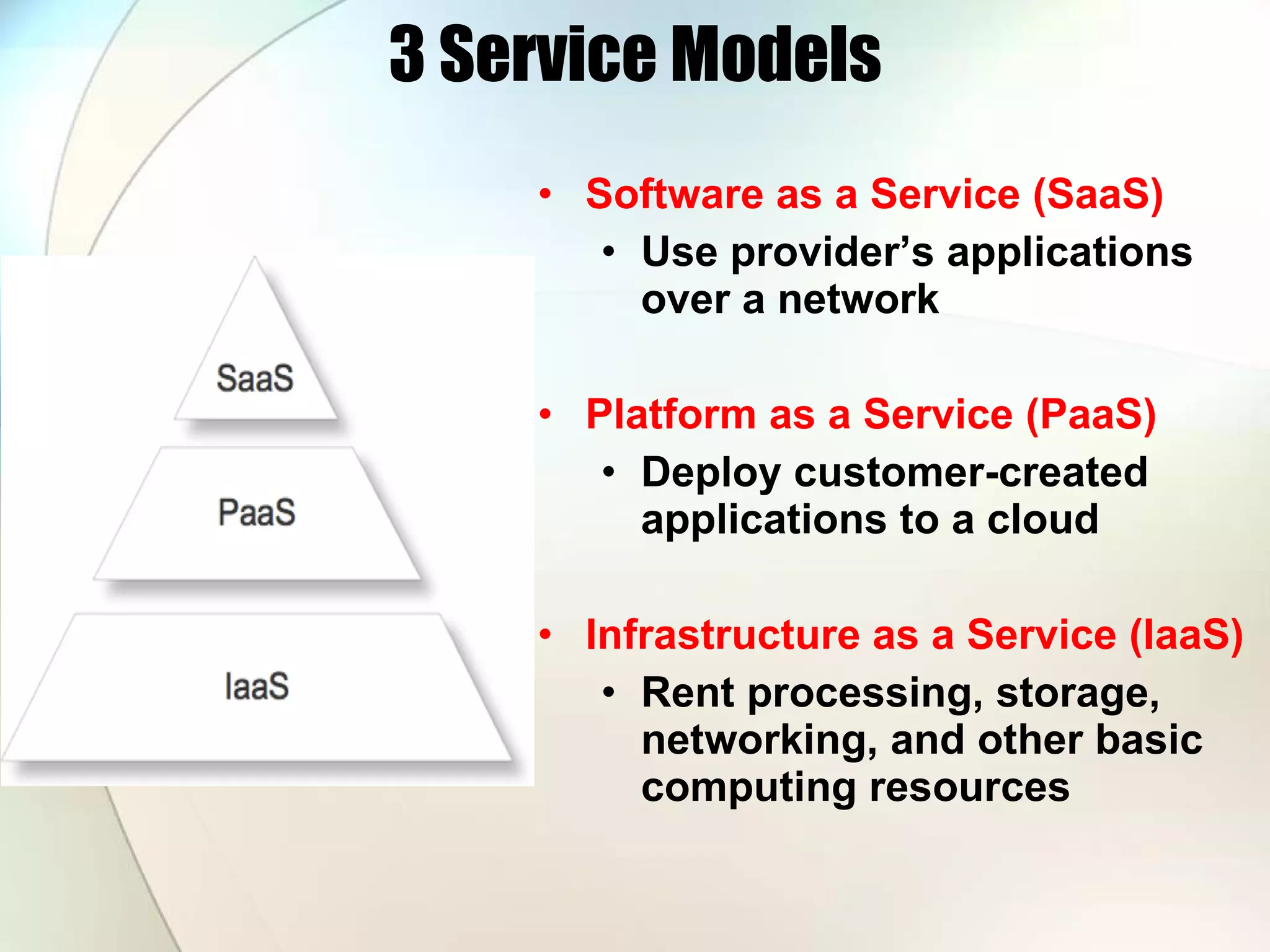 3 Service Models Software as a Service (SaaS) Use provider’s applications over a network Platform as a Service (PaaS) Deploy customer-created applications to a cloud Infrastructure as a Service (IaaS) Rent processing, storage, networking, and other basic computing resources 