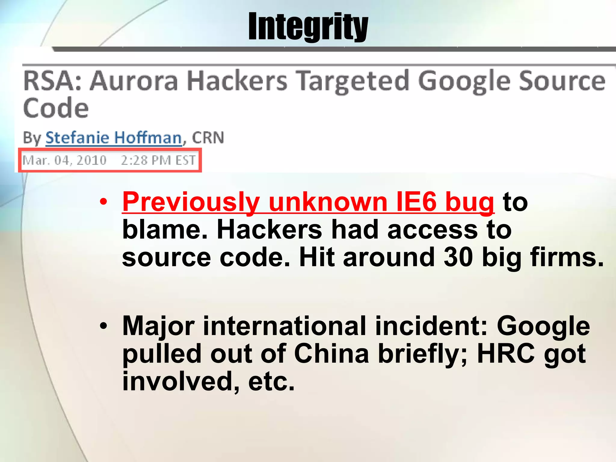 Integrity Previously unknown IE6 bug to blame. Hackers had access to source code. Hit around 30 big firms. Major international incident: Google pulled out of China briefly; HRC got involved, etc. 
