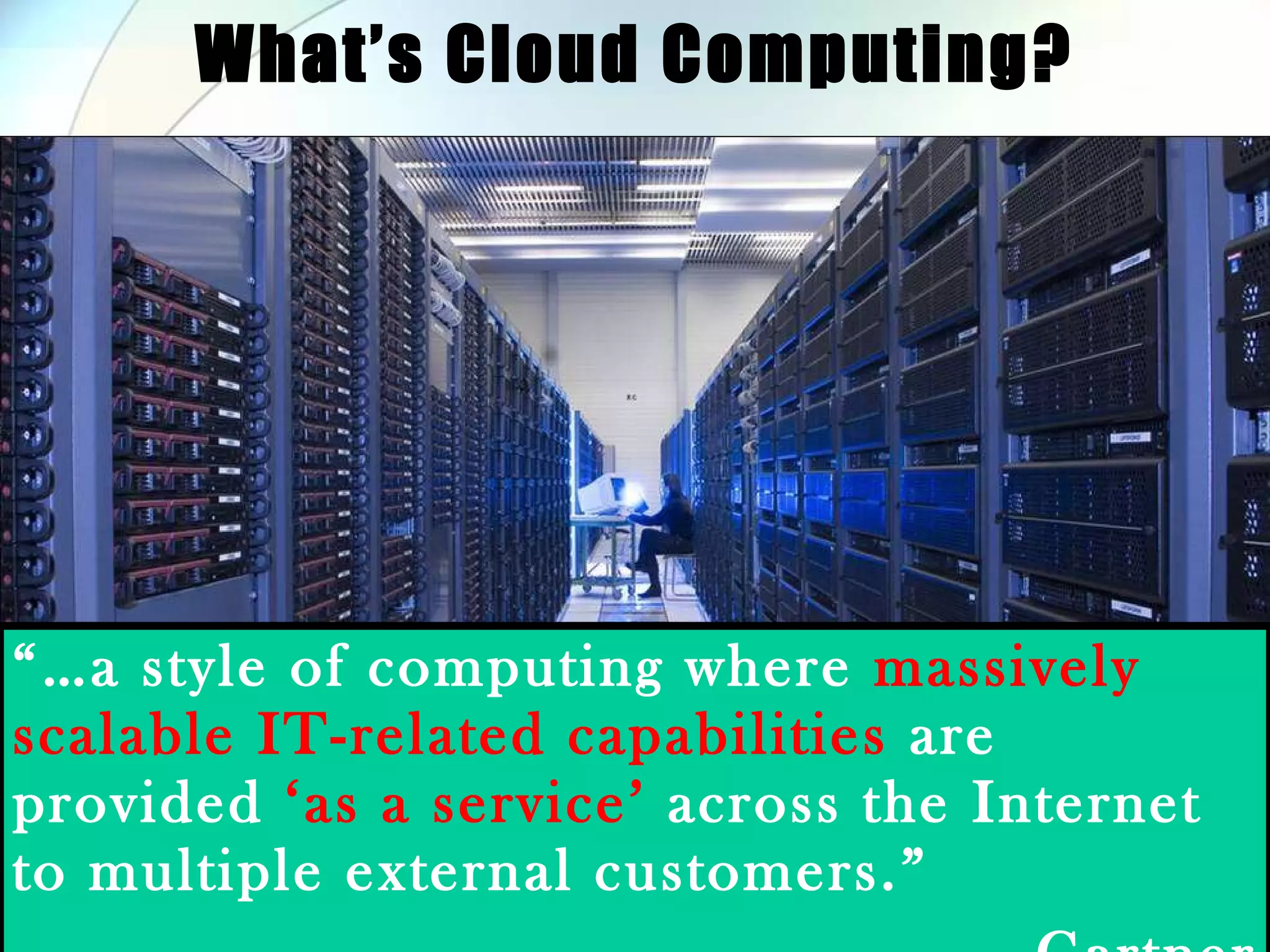 What’s Cloud Computing? “… a style of computing where massively scalable IT-related capabilities are provided ‘as a service’ across the Internet to multiple external customers.” - Gartner 