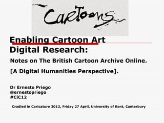 Enabling Cartoon Art
Digital Research:
Notes on The British Cartoon Archive Online.
[A Digital Humanities Perspective].

Dr Ernesto Priego
@ernestopriego
#CiC12

Cradled in Caricature 2012, Friday 27 April, University of Kent, Canterbury
 
