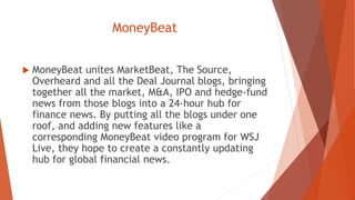 MoneyBeat
 MoneyBeat unites MarketBeat, The Source,
Overheard and all the Deal Journal blogs, bringing
together all the market, M&A, IPO and hedge-fund
news from those blogs into a 24-hour hub for
finance news. By putting all the blogs under one
roof, and adding new features like a
corresponding MoneyBeat video program for WSJ
Live, they hope to create a constantly updating
hub for global financial news.
 