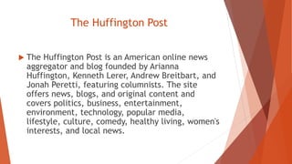 The Huffington Post
 The Huffington Post is an American online news
aggregator and blog founded by Arianna
Huffington, Kenneth Lerer, Andrew Breitbart, and
Jonah Peretti, featuring columnists. The site
offers news, blogs, and original content and
covers politics, business, entertainment,
environment, technology, popular media,
lifestyle, culture, comedy, healthy living, women's
interests, and local news.
 