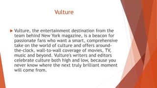 Vulture
 Vulture, the entertainment destination from the
team behind New York magazine, is a beacon for
passionate fans who want a smart, comprehensive
take on the world of culture and offers around-
the-clock, wall-to-wall coverage of movies, TV,
music and beyond. Vulture's writers and editors
celebrate culture both high and low, because you
never know where the next truly brilliant moment
will come from.
 