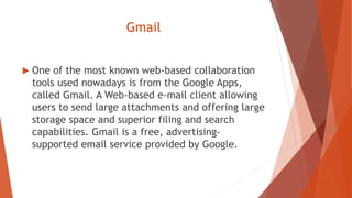 Gmail
 One of the most known web-based collaboration
tools used nowadays is from the Google Apps,
called Gmail. A Web-based e-mail client allowing
users to send large attachments and offering large
storage space and superior filing and search
capabilities. Gmail is a free, advertising-
supported email service provided by Google.
 