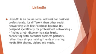 LinkedIn
 LinkedIn is an online social network for business
professionals. It's different than other social
networking sites like Facebook because it's
designed specifically for professional networking -
- finding a job, discovering sales leads,
connecting with potential business partners --
rather than simply making friends or sharing
media like photos, videos and music.
 
