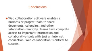 Conclusions
 Web collaboration software enables a
business or project team to share
documents, calendars, and other
information remotely. Teams have complete
access to important information and
collaborative tools with just an Internet
connection. Web collaboration is critical to
success.
 