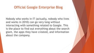 Official Google Enterprise Blog
Nobody who works in IT (actually, nobody who lives
and works in 2010) can go very long without
interacting with something related to Google. This
is the place to find out everything about the search
giant, the apps they have created, and information
about the company.
 