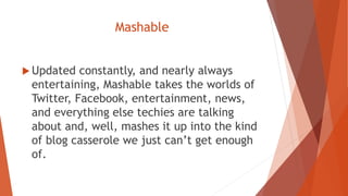 Mashable
 Updated constantly, and nearly always
entertaining, Mashable takes the worlds of
Twitter, Facebook, entertainment, news,
and everything else techies are talking
about and, well, mashes it up into the kind
of blog casserole we just can’t get enough
of.
 