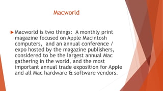 Macworld
 Macworld is two things: A monthly print
magazine focused on Apple Macintosh
computers, and an annual conference /
expo hosted by the magazine publishers,
considered to be the largest annual Mac
gathering in the world, and the most
important annual trade exposition for Apple
and all Mac hardware & software vendors.
 