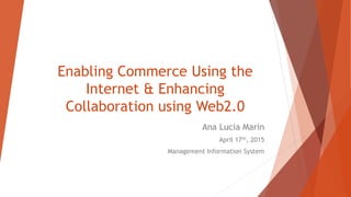 Enabling Commerce Using the
Internet & Enhancing
Collaboration using Web2.0
Ana Lucia Marin
April 17th, 2015
Management Information System
 