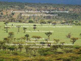 Community Mobilization, Design and Partnership Arrangements in Conservancies  Enabling Livestock Based Economies in Kenya to Adapt to Climate Change: A Review of PES from Wildlife Tourism as a Climate Change Adaptation Option  ILRI, Nairobi, 15 February 2012 Dickson ole Kaelo,  Basecamp Foundation Kenya Department of Land Resource Management & Agricultural Technology, University of Nairobi 