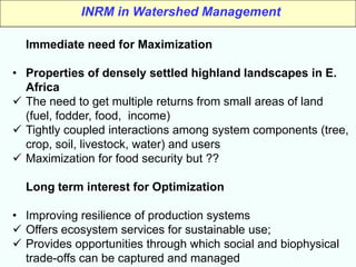 INRM in Watershed Management

  Immediate need for Maximization

• Properties of densely settled highland landscapes in E.
  Africa
 The need to get multiple returns from small areas of land
  (fuel, fodder, food, income)
 Tightly coupled interactions among system components (tree,
  crop, soil, livestock, water) and users
 Maximization for food security but ??

  Long term interest for Optimization

• Improving resilience of production systems
 Offers ecosystem services for sustainable use;
 Provides opportunities through which social and biophysical
  trade-offs can be captured and managed
 