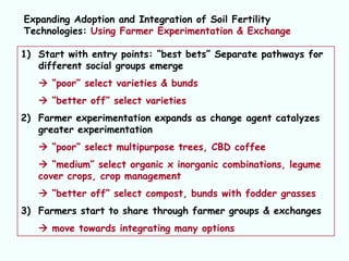 Expanding Adoption and Integration of Soil Fertility
Technologies: Using Farmer Experimentation & Exchange

1) Start with entry points: “best bets” Separate pathways for
   different social groups emerge
    “poor” select varieties & bunds
    “better off” select varieties
2) Farmer experimentation expands as change agent catalyzes
   greater experimentation
    “poor” select multipurpose trees, CBD coffee
    “medium” select organic x inorganic combinations, legume
   cover crops, crop management
    “better off” select compost, bunds with fodder grasses
3) Farmers start to share through farmer groups & exchanges
    move towards integrating many options
 