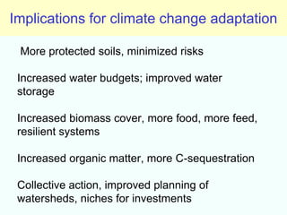 Implications for climate change adaptation

 More protected soils, minimized risks

 Increased water budgets; improved water
 storage

 Increased biomass cover, more food, more feed,
 resilient systems

 Increased organic matter, more C-sequestration

 Collective action, improved planning of
 watersheds, niches for investments
 