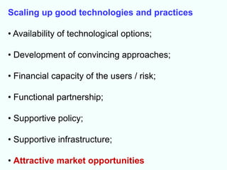 Scaling up good technologies and practices

• Availability of technological options;

• Development of convincing approaches;

• Financial capacity of the users / risk;

• Functional partnership;

• Supportive policy;

• Supportive infrastructure;

• Attractive market opportunities
 