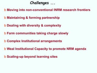 Challenges ...
b Moving into non-conventional INRM research frontiers

b Maintaining & forming partnership

b Dealing with diversity & complexity

b Farm communities taking charge slowly

b Complex Institutional arrangements

b Weal Institutional Capacity to promote NRM agenda

b Scaling-up beyond learning sites
 