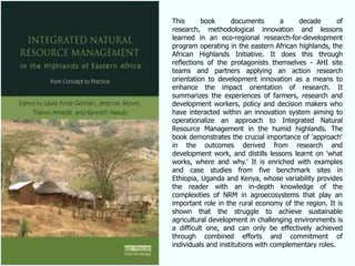This      book      documents        a   decade        of
research, methodological innovation and lessons
learned in an eco-regional research-for-development
program operating in the eastern African highlands, the
African Highlands Initiative. It does this through
reflections of the protagonists themselves - AHI site
teams and partners applying an action research
orientation to development innovation as a means to
enhance the impact orientation of research. It
summarizes the experiences of farmers, research and
development workers, policy and decision makers who
have interacted within an innovation system aiming to
operationalize an approach to Integrated Natural
Resource Management in the humid highlands. The
book demonstrates the crucial importance of 'approach'
in the outcomes derived from research and
development work, and distills lessons learnt on 'what
works, where and why.' It is enriched with examples
and case studies from five benchmark sites in
Ethiopia, Uganda and Kenya, whose variability provides
the reader with an in-depth knowledge of the
complexities of NRM in agroecosystems that play an
important role in the rural economy of the region. It is
shown that the struggle to achieve sustainable
agricultural development in challenging environments is
a difficult one, and can only be effectively achieved
through combined efforts and commitment of
individuals and institutions with complementary roles.
 