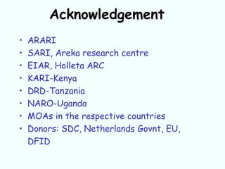 Acknowledgement
•   ARARI
•   SARI, Areka research centre
•   EIAR, Holleta ARC
•   KARI-Kenya
•   DRD-Tanzania
•   NARO-Uganda
•   MOAs in the respective countries
•   Donors: SDC, Netherlands Govnt, EU,
    DFID
 
